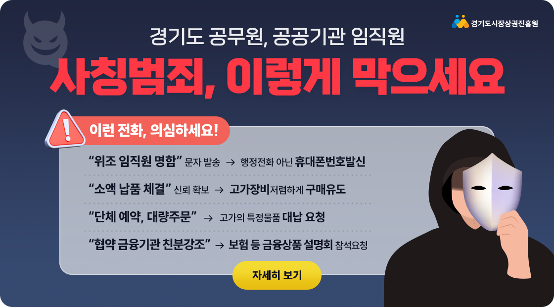 경기도 공무원, 공공기관 임직원 사칭범죄, 이렇게 막으세요.  이런 전화, 의심하세요!  위조 임직원 명함 문자 발송 → 행정전화 아닌 휴대폰번호발신.  소액 납품 체결 신뢰 확보 → 고가장비저렴하게 구매유도.  단체 예약, 대량주문 → 고가의 특정물품 대납 요청.  협약 금융기관 친분강조 → 보험 등 금융상품 설명회 참석요청. 자세히 보기