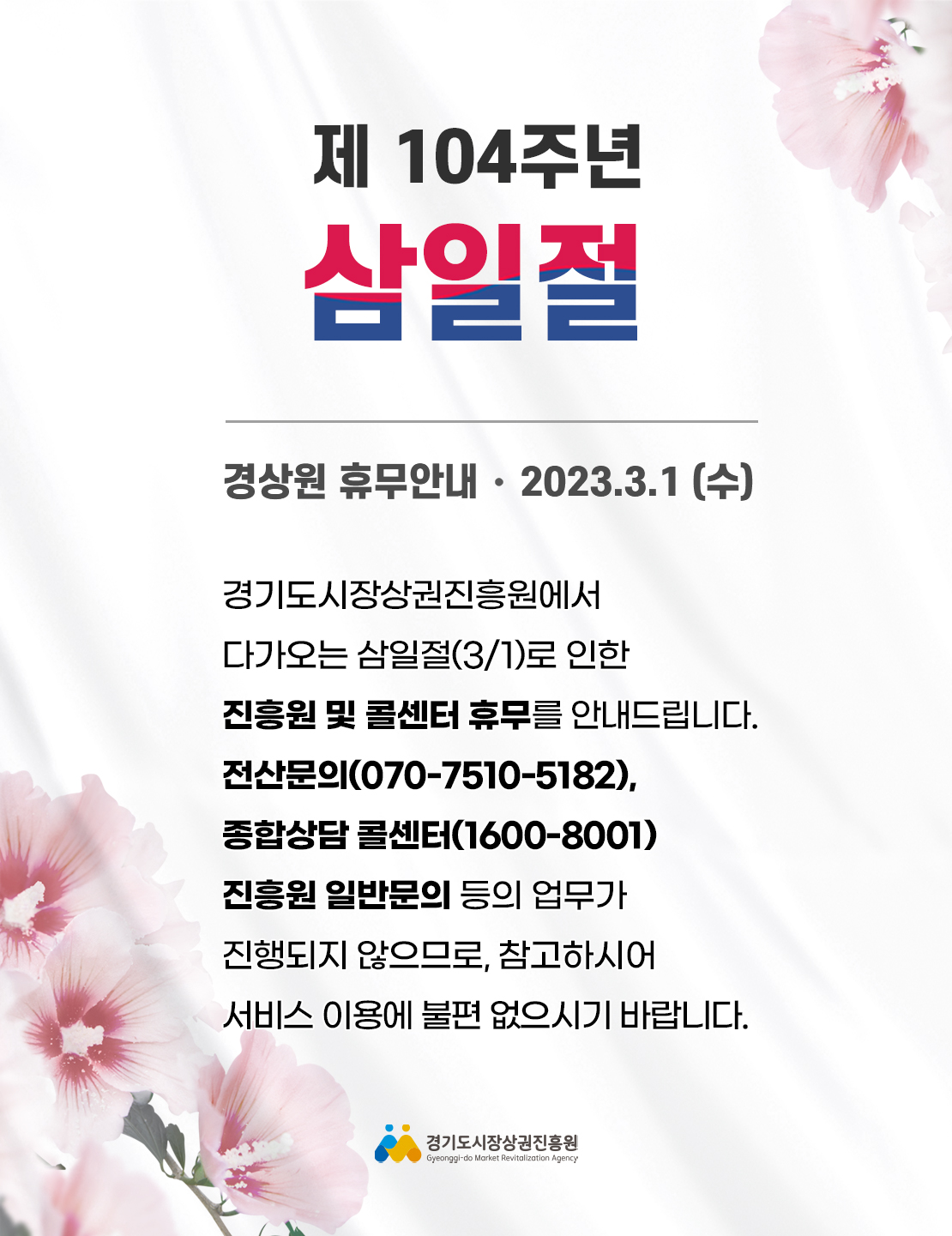삼일절
경상원 휴무안내 2023.3.1(수)
경기도시장상권진흥원에서 다가오는 삼일절(3/1)로 인한 진흥원 및 콜센터 휴무를 안내드립니다.
전산문의 (070-7510-5182), 종합상담 콜센터(1600-8001) 진흥원 일반문의 등의 업무가 진행되지 않으므로, 참고하시어 서비스 이용에 불편 없으시기 바랍니다.
경기도시장상권진흥원